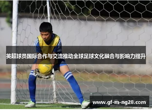 英超球员国际合作与交流推动全球足球文化融合与影响力提升
