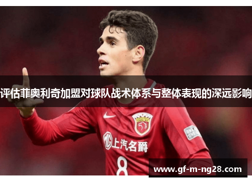 评估菲奥利奇加盟对球队战术体系与整体表现的深远影响