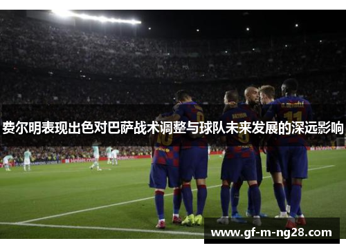 费尔明表现出色对巴萨战术调整与球队未来发展的深远影响 费尔明表现出色对巴萨战术调整与球队未来发展的深远影响