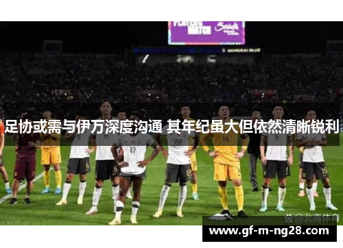 足协或需与伊万深度沟通 其年纪虽大但依然清晰锐利