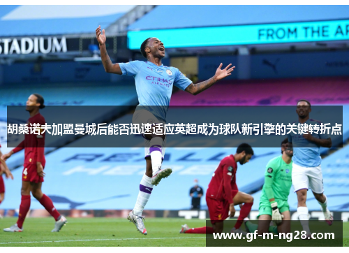 胡桑诺夫加盟曼城后能否迅速适应英超成为球队新引擎的关键转折点