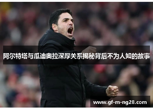 阿尔特塔与瓜迪奥拉深厚关系揭秘背后不为人知的故事