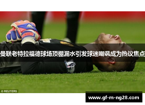 曼联老特拉福德球场顶棚漏水引发球迷嘲讽成为热议焦点