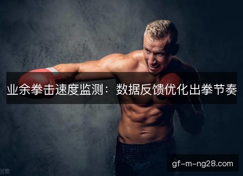 业余拳击速度监测：数据反馈优化出拳节奏